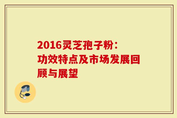 2016灵芝孢子粉：功效特点及市场发展回顾与展望