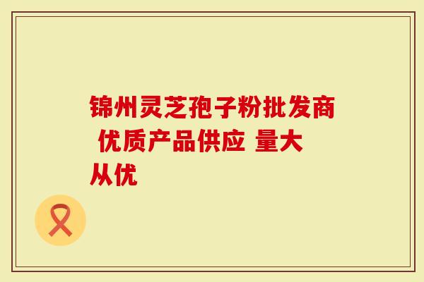 锦州灵芝孢子粉批发商 优质产品供应 量大从优-第1张图片-灵芝大师