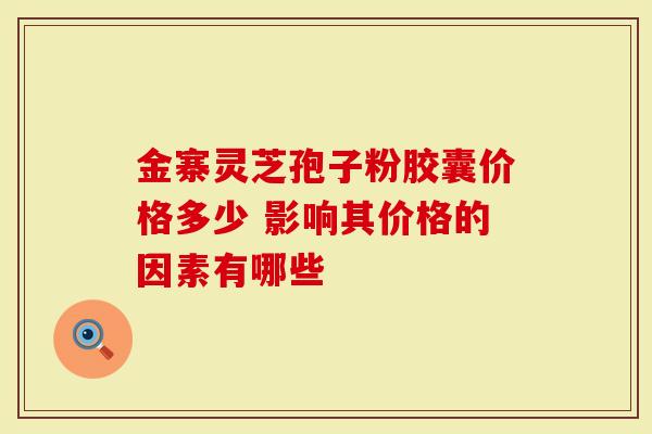 金寨灵芝孢子粉胶囊价格多少 影响其价格的因素有哪些