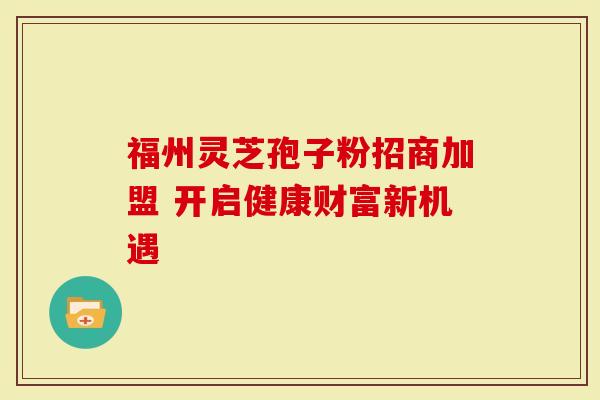 福州灵芝孢子粉招商加盟 开启健康财富新机遇