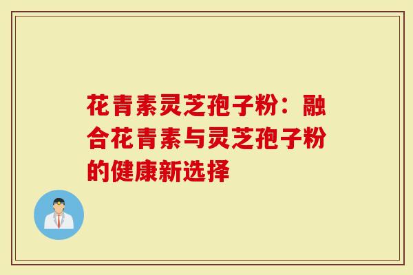 花青素灵芝孢子粉：融合花青素与灵芝孢子粉的健康新选择