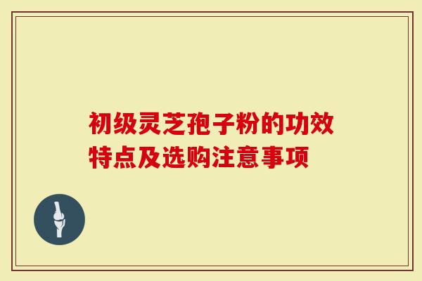 初级灵芝孢子粉的功效特点及选购注意事项