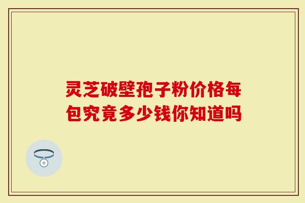 灵芝破壁孢子粉价格每包究竟多少钱你知道吗