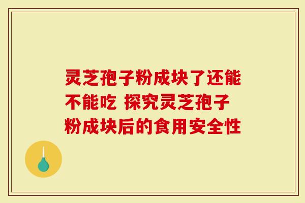 灵芝孢子粉成块了还能不能吃 探究灵芝孢子粉成块后的食用安全性