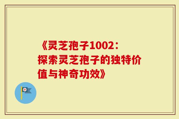 《灵芝孢子1002：探索灵芝孢子的独特价值与神奇功效》