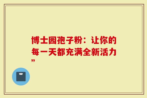 博士园孢子粉:让你的每一天都充满全新活力”-第1张图片-灵芝大师 博士园孢子粉:让你的每一天都充满全新活力”-第1张图片-灵芝大师