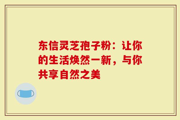 东信灵芝孢子粉：让你的生活焕然一新，与你共享自然之美