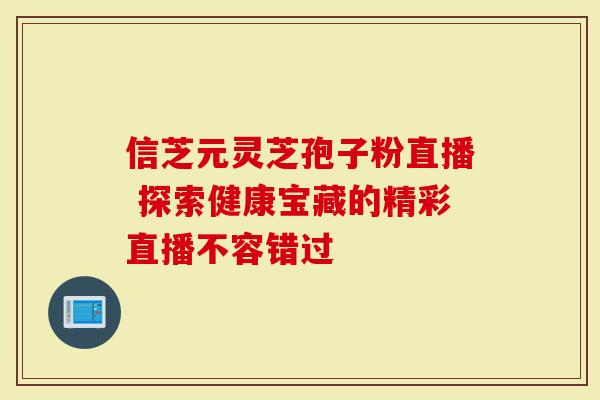 信芝元灵芝孢子粉直播 探索健康宝藏的精彩直播不容错过
