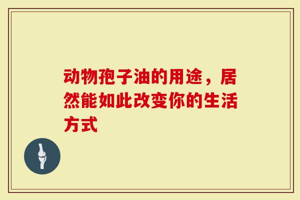 动物孢子油的用途，居然能如此改变你的生活方式