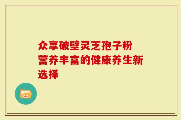 众享破壁灵芝孢子粉 营养丰富的健康养生新选择