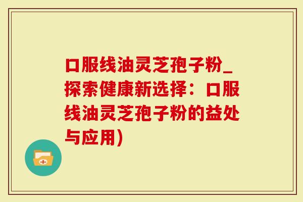 口服线油灵芝孢子粉_探索健康新选择：口服线油灵芝孢子粉的益处与应用)