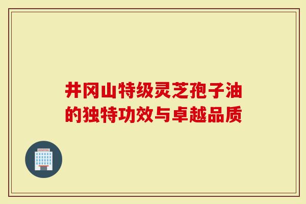 井冈山特级灵芝孢子油的独特功效与卓越品质