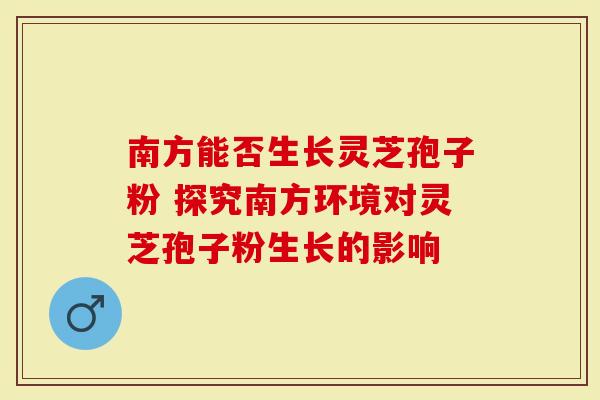 南方能否生长灵芝孢子粉 探究南方环境对灵芝孢子粉生长的影响
