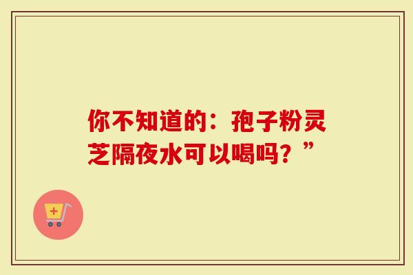 你不知道的：孢子粉灵芝隔夜水可以喝吗？”