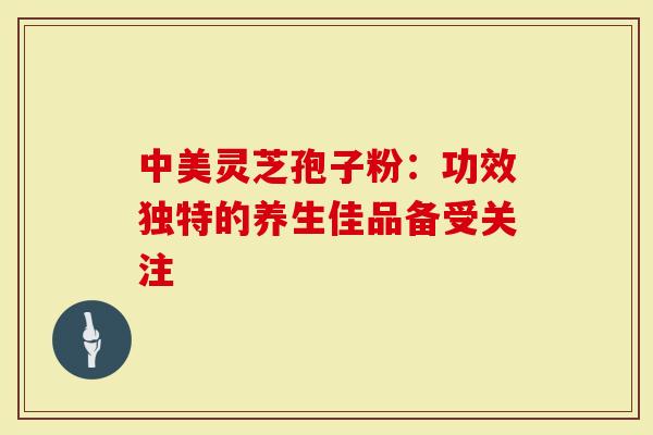 中美灵芝孢子粉:功效独特的养生佳品备受关注-第1张图片-灵芝大师 中美灵芝孢子粉:功效独特的养生佳品备受关注-第1张图片-灵芝大师
