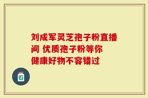 刘成军灵芝孢子粉直播间 优质孢子粉等你 健康好物不容错过