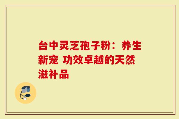 台中灵芝孢子粉：养生新宠 功效卓越的天然滋补品