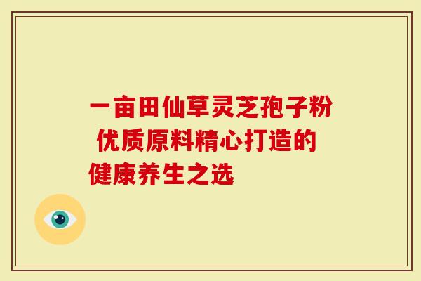 一亩田仙草灵芝孢子粉 优质原料精心打造的健康养生之选