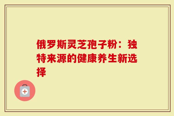 俄罗斯灵芝孢子粉：独特来源的健康养生新选择