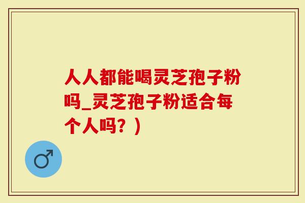 人人都能喝灵芝孢子粉吗_灵芝孢子粉适合每个人吗？)
