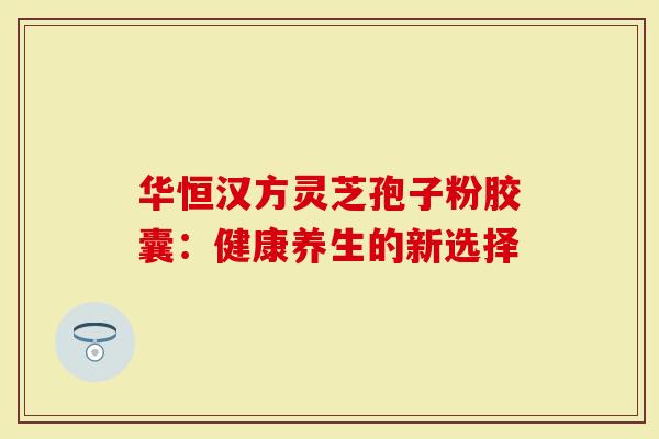 华恒汉方灵芝孢子粉胶囊:健康养生的新选择-第1张图片-灵芝大师 华恒汉方灵芝孢子粉胶囊:健康养生的新选择-第1张图片-灵芝大师