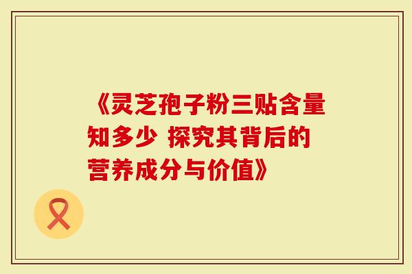 《灵芝孢子粉三贴含量知多少 探究其背后的营养成分与价值》