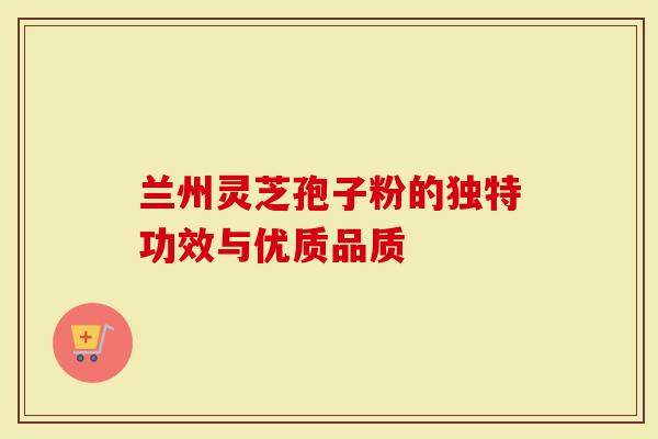 兰州灵芝孢子粉的独特功效与优质品质