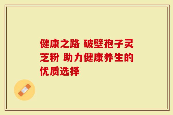 健康之路 破壁孢子灵芝粉 助力健康养生的优质选择