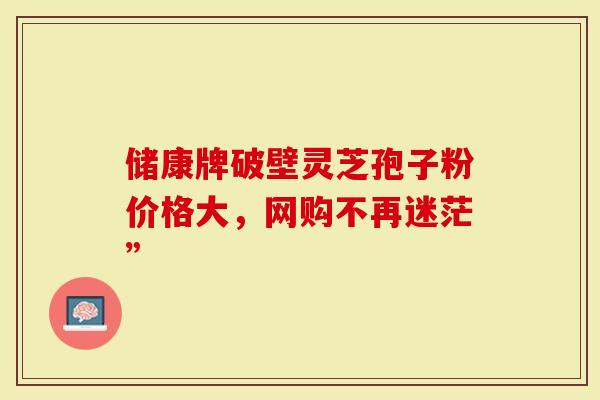 储康牌破壁灵芝孢子粉价格大，网购不再迷茫”