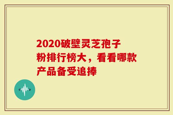 2020破壁灵芝孢子粉排行榜大，看看哪款产品备受追捧