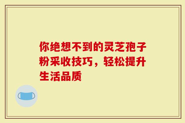 你绝想不到的灵芝孢子粉采收技巧，轻松提升生活品质