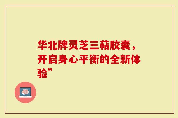 华北牌灵芝三萜胶囊,开启身心平衡的全新体验”-第1张图片-灵芝大师 华北牌灵芝三萜胶囊,开启身心平衡的全新体验”-第1张图片-灵芝大师