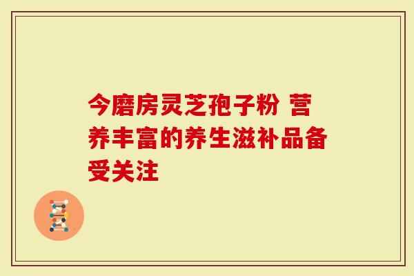 今磨房灵芝孢子粉 营养丰富的养生滋补品备受关注-第1张图片-灵芝大师 今磨房灵芝孢子粉 营养丰富的养生滋补品备受关注-第1张图片-灵芝大师