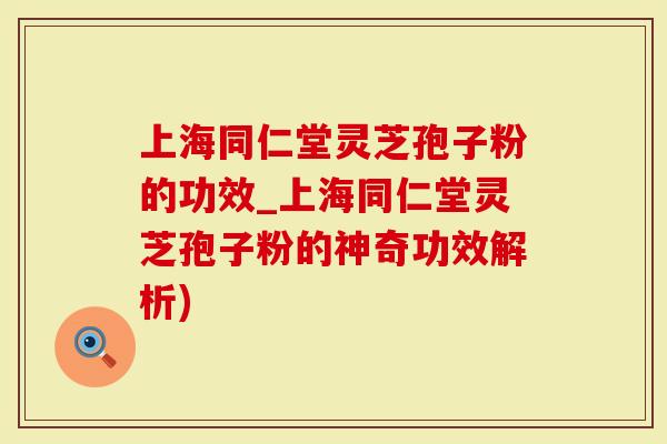 上海同仁堂灵芝孢子粉的功效_上海同仁堂灵芝孢子粉的神奇功效解析)
