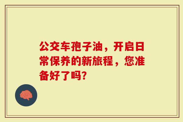 公交车孢子油,开启日常保养的新旅程,您准备好了吗?-第1张图片-灵芝大师 公交车孢子油,开启日常保养的新旅程,您准备好了吗?-第1张图片-灵芝大师