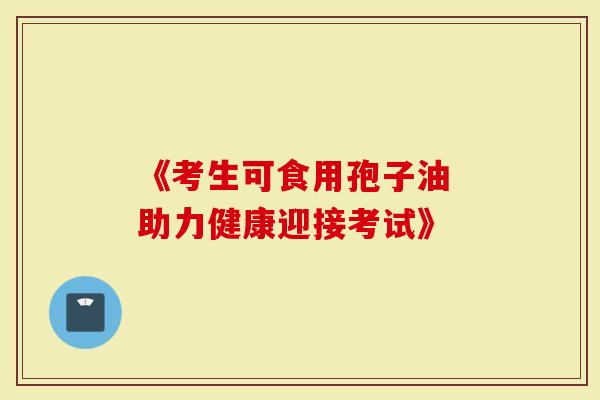 《考生可食用孢子油 助力健康迎接考试》