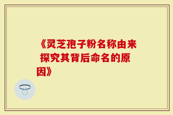 《灵芝孢子粉名称由来 探究其背后命名的原因》
