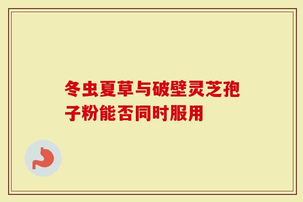 冬虫夏草与破壁灵芝孢子粉能否同时服用
