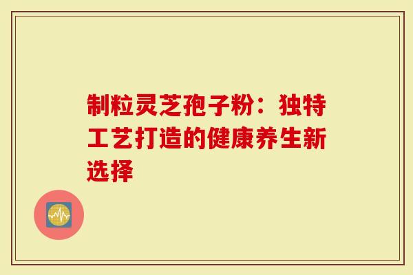 制粒灵芝孢子粉：独特工艺打造的健康养生新选择