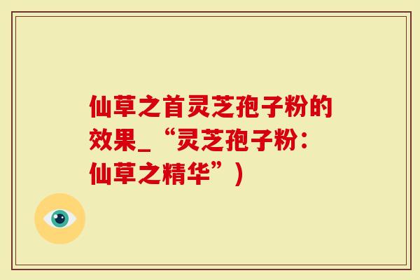 仙草之首灵芝孢子粉的效果_“灵芝孢子粉：仙草之精华”)