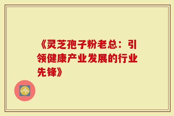 《灵芝孢子粉老总：引领健康产业发展的行业先锋》