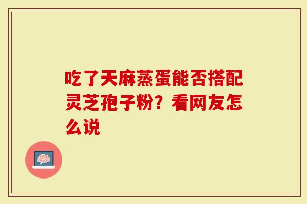 吃了天麻蒸蛋能否搭配灵芝孢子粉?看网友怎么说-第1张图片-灵芝大师 吃了天麻蒸蛋能否搭配灵芝孢子粉?看网友怎么说-第1张图片-灵芝大师