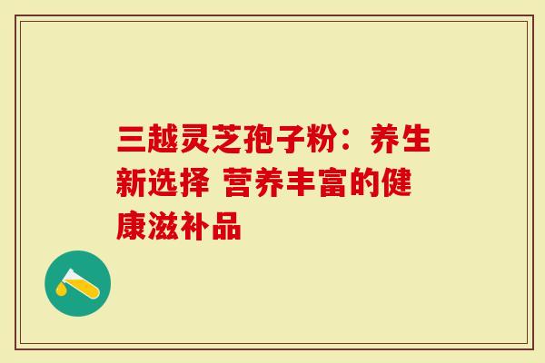 三越灵芝孢子粉:养生新选择 营养丰富的健康滋补品-第1张图片-灵芝大师 三越灵芝孢子粉:养生新选择 营养丰富的健康滋补品-第1张图片-灵芝大师