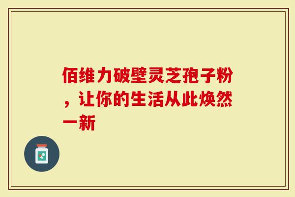 佰维力破壁灵芝孢子粉，让你的生活从此焕然一新