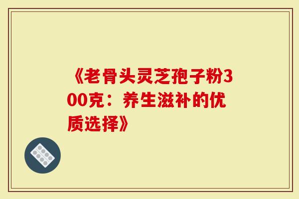 《老骨头灵芝孢子粉300克：养生滋补的优质选择》