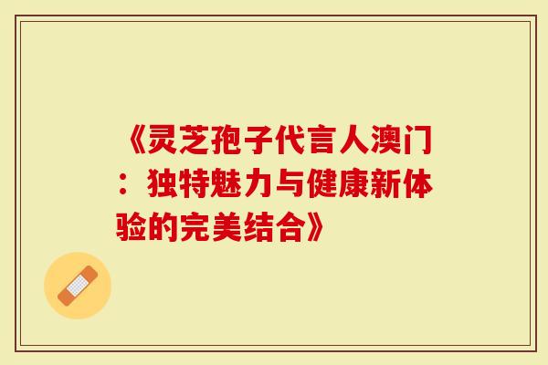 《灵芝孢子代言人澳门：独特魅力与健康新体验的完美结合》