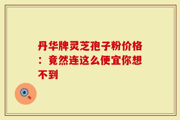 丹华牌灵芝孢子粉价格：竟然连这么便宜你想不到