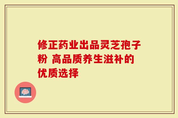 修正药业出品灵芝孢子粉 高品质养生滋补的优质选择