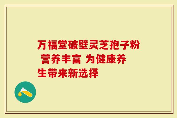 万福堂破壁灵芝孢子粉 营养丰富 为健康养生带来新选择