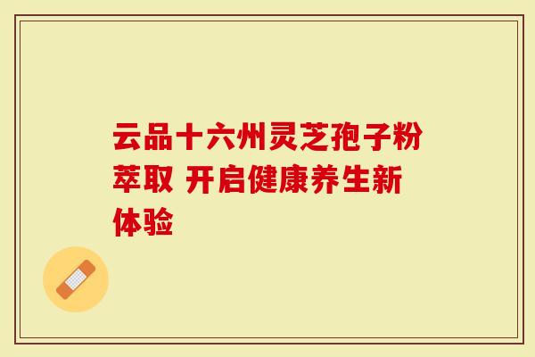 云品十六州灵芝孢子粉萃取 开启健康养生新体验-第1张图片-灵芝大师 云品十六州灵芝孢子粉萃取 开启健康养生新体验-第1张图片-灵芝大师